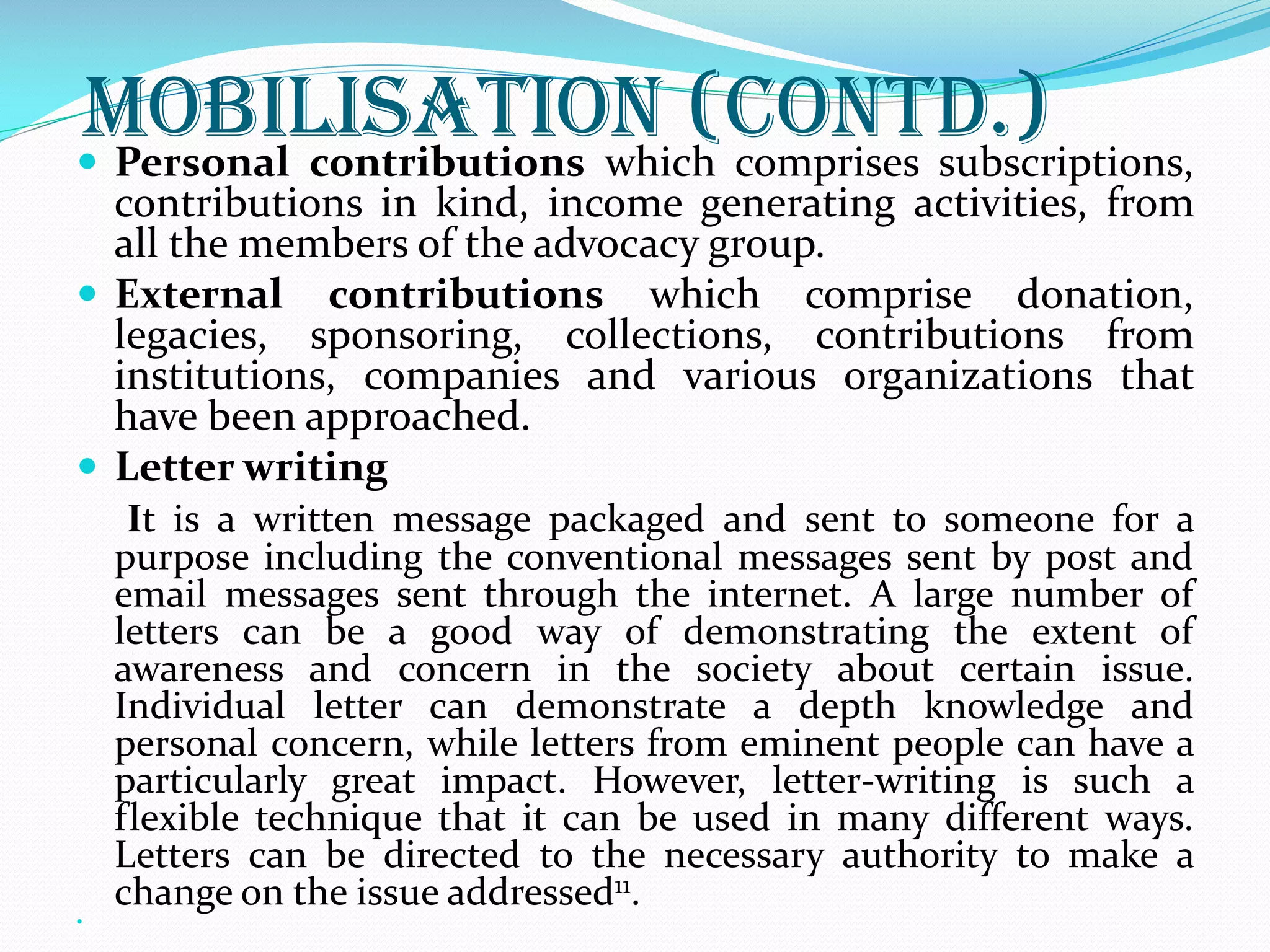 Mobilisation (Contd.) Personal contributions which comprises subscriptions,
contributions in kind, income generating activities, from
all the members of the advocacy group.
 External contributions which comprise donation,
legacies, sponsoring, collections, contributions from
institutions, companies and various organizations that
have been approached.
 Letter writing
It is a written message packaged and sent to someone for a
purpose including the conventional messages sent by post and
email messages sent through the internet. A large number of
letters can be a good way of demonstrating the extent of
awareness and concern in the society about certain issue.
Individual letter can demonstrate a depth knowledge and
personal concern, while letters from eminent people can have a
particularly great impact. However, letter-writing is such a
flexible technique that it can be used in many different ways.
Letters can be directed to the necessary authority to make a
change on the issue addressed11.

 