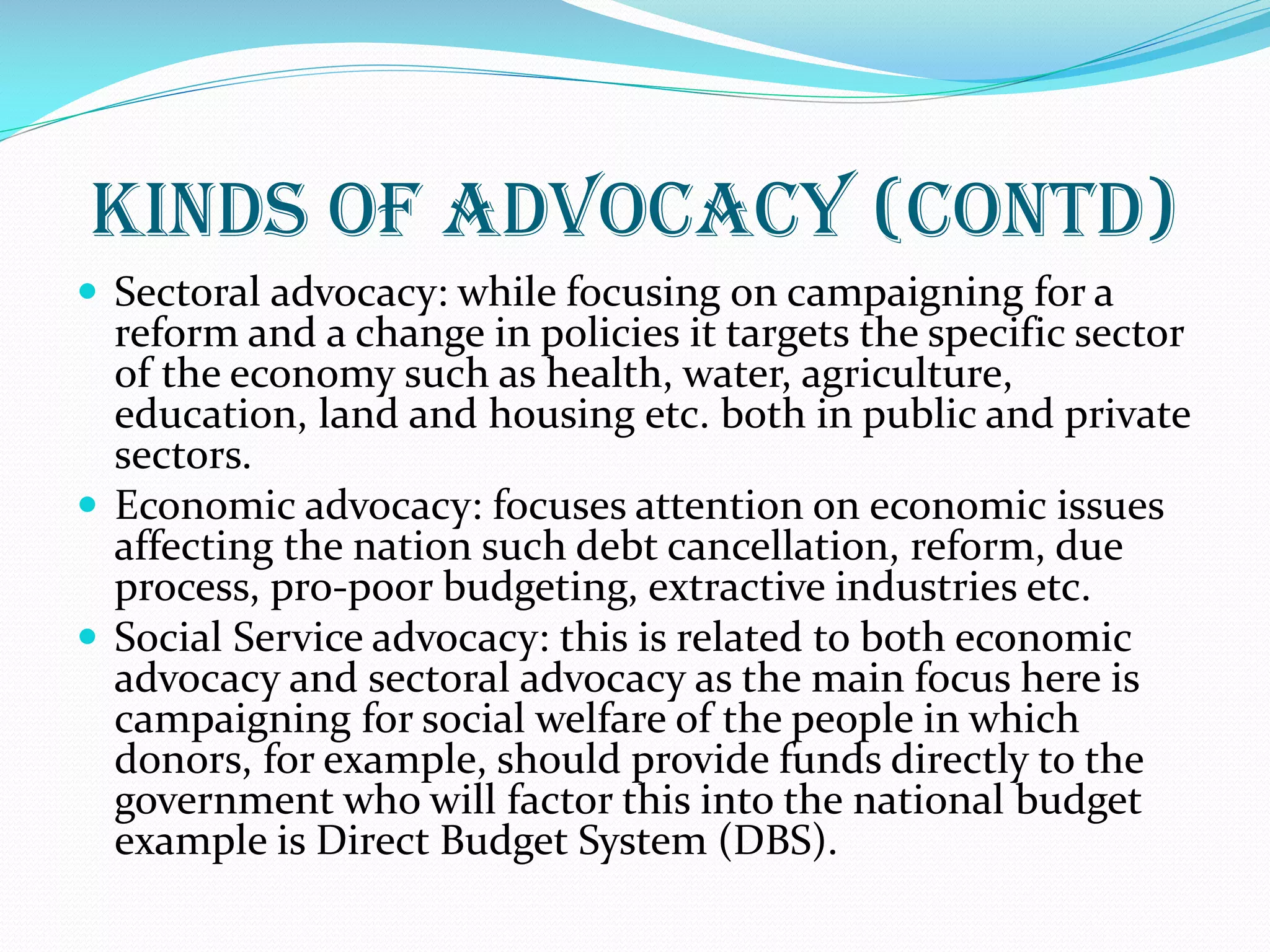 Kinds of Advocacy (contd)
 Sectoral advocacy: while focusing on campaigning for a
reform and a change in policies it targets the specific sector
of the economy such as health, water, agriculture,
education, land and housing etc. both in public and private
sectors.
 Economic advocacy: focuses attention on economic issues
affecting the nation such debt cancellation, reform, due
process, pro-poor budgeting, extractive industries etc.
 Social Service advocacy: this is related to both economic
advocacy and sectoral advocacy as the main focus here is
campaigning for social welfare of the people in which
donors, for example, should provide funds directly to the
government who will factor this into the national budget
example is Direct Budget System (DBS).
 