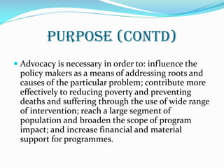 Purpose (contd)
 Advocacy is necessary in order to: influence the
policy makers as a means of addressing roots and
causes of the particular problem; contribute more
effectively to reducing poverty and preventing
deaths and suffering through the use of wide range
of intervention; reach a large segment of
population and broaden the scope of program
impact; and increase financial and material
support for programmes.
 