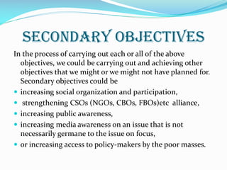 Secondary Objectives
In the process of carrying out each or all of the above
objectives, we could be carrying out and achieving other
objectives that we might or we might not have planned for.
Secondary objectives could be
 increasing social organization and participation,
 strengthening CSOs (NGOs, CBOs, FBOs)etc alliance,
 increasing public awareness,
 increasing media awareness on an issue that is not
necessarily germane to the issue on focus,
 or increasing access to policy-makers by the poor masses.
 