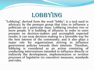 LOBBYING
“Lobbying”, derived from the word “lobby”, is a tool used in
advocacy by the pressure group that tries to influence a
politician on a particular issue. Lobbying involves two or
more people. It is building of alliances in order to exert
pressure on decision-makers and accomplish expected
results; it can sway decision-making in a favorable way for
the best interest of the community; and it also plays a
major role for organizations striving to influence
government policies towards their interests. Therefore,
lobbying is considered as an action consisting of
conducting interventions intended to influence directly or
indirectly the development, implementation or revision
processes of legislative (or executive) measures, standards
and rules.
 