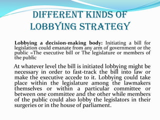 Different kinds of
lobbying strategy
Lobbying a decision-making body: Initiating a bill for
legislation could emanate from any arm of government or the
public =The executive bill or The legislature or members of
the public
At whatever level the bill is initiated lobbying might be
necessary in order to fast-track the bill into law or
make the executive accede to it. Lobbying could take
place within the legislature among the lawmakers
themselves or within a particular committee or
between one committee and the other while members
of the public could also lobby the legislators in their
surgeries or in the house of parliament.
 