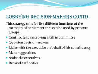 Lobbying Decision-makers contd.
This strategy calls for five different functions of the
members of parliament that can be used by pressure
groups:
 Contribute to improving a bill in committee
 Question decision-makers
 Liaise with the executive on behalf of his constituency
 Make suggestions
 Assist the executives
 Remind authorities
 
