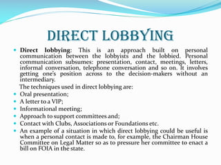 DIRECT LOBBYING
 Direct lobbying: This is an approach built on personal
communication between the lobbyists and the lobbied. Personal
communication subsumes: presentation, contact, meetings, letters,
informal conversation, telephone conversation and so on. It involves
getting one’s position across to the decision-makers without an
intermediary.
The techniques used in direct lobbying are:
 Oral presentation;
 A letter to a VIP;
 Informational meeting;
 Approach to support committees and;
 Contact with Clubs, Associations or Foundations etc.
 An example of a situation in which direct lobbying could be useful is
when a personal contact is made to, for example, the Chairman House
Committee on Legal Matter so as to pressure her committee to enact a
bill on FOIA in the state.
 