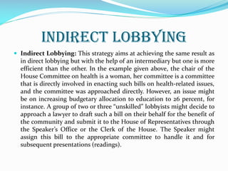 INDIRECT LOBBYING
 Indirect Lobbying: This strategy aims at achieving the same result as
in direct lobbying but with the help of an intermediary but one is more
efficient than the other. In the example given above, the chair of the
House Committee on health is a woman, her committee is a committee
that is directly involved in enacting such bills on health-related issues,
and the committee was approached directly. However, an issue might
be on increasing budgetary allocation to education to 26 percent, for
instance. A group of two or three “unskilled” lobbyists might decide to
approach a lawyer to draft such a bill on their behalf for the benefit of
the community and submit it to the House of Representatives through
the Speaker’s Office or the Clerk of the House. The Speaker might
assign this bill to the appropriate committee to handle it and for
subsequent presentations (readings).
 