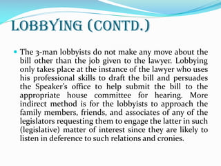 Lobbying (contd.)
 The 3-man lobbyists do not make any move about the
bill other than the job given to the lawyer. Lobbying
only takes place at the instance of the lawyer who uses
his professional skills to draft the bill and persuades
the Speaker’s office to help submit the bill to the
appropriate house committee for hearing. More
indirect method is for the lobbyists to approach the
family members, friends, and associates of any of the
legislators requesting them to engage the latter in such
(legislative) matter of interest since they are likely to
listen in deference to such relations and cronies.
 