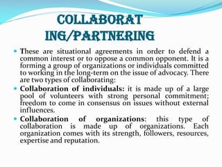 Collaborat
ing/partnering
 These are situational agreements in order to defend a
common interest or to oppose a common opponent. It is a
forming a group of organizations or individuals committed
to working in the long-term on the issue of advocacy. There
are two types of collaborating:
 Collaboration of individuals: it is made up of a large
pool of volunteers with strong personal commitment;
freedom to come in consensus on issues without external
influences.
 Collaboration of organizations: this type of
collaboration is made up of organizations. Each
organization comes with its strength, followers, resources,
expertise and reputation.
 