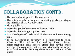 Collaboration Contd.
 The main advantages of collaboration are:
 There is strength in numbers, achieving goals that single
organization or individual cannot.
 More publicity.
 Expanded pool of resources and varied skills.
 Expanded knowledge/support base.
 A leadership/staff with good diplomacy and negotiating
skill.
 To be successful in advocacy, it is important to build
alliances. This allows for uniting forces, better
complementing each other’s effort and having more
leverage. This requires trust relation between the advocacy
group and its allies. Building alliances is carried out in five
stages
 