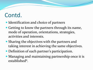 Contd.
 Identification and choice of partners
 Getting to know the partners through its name,
mode of operation, orientations, strategies,
activities and interests.
 Sharing the objectives with the partners and
taking interest in achieving the same objectives.
 Definition of each partner’s participation.
 Managing and maintaining partnership once it is
established6.
 