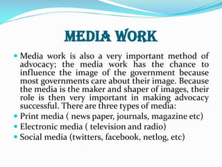 Media work
 Media work is also a very important method of
advocacy; the media work has the chance to
influence the image of the government because
most governments care about their image. Because
the media is the maker and shaper of images, their
role is then very important in making advocacy
successful. There are three types of media:
 Print media ( news paper, journals, magazine etc)
 Electronic media ( television and radio)
 Social media (twitters, facebook, netlog, etc)
 