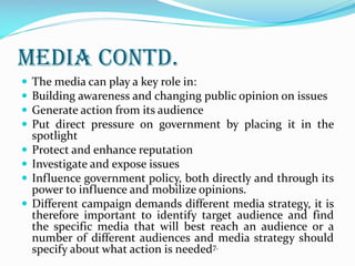 Media contd.
 The media can play a key role in:
 Building awareness and changing public opinion on issues
 Generate action from its audience
 Put direct pressure on government by placing it in the
spotlight
 Protect and enhance reputation
 Investigate and expose issues
 Influence government policy, both directly and through its
power to influence and mobilize opinions.
 Different campaign demands different media strategy, it is
therefore important to identify target audience and find
the specific media that will best reach an audience or a
number of different audiences and media strategy should
specify about what action is needed7.
 