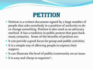 Petition
 Petition is a written document signed by a large number of
people that asks somebody in a position of authority to do
or change something. Petition is also used as an advocacy
method. It has a tradition in public protest that goes back
many centuries. Some of the benefits of petition are:
 It can provide a good focus for group and public activities.
 It is a simple way of allowing people to express their
support.
 It can illustrate the level of public/community on an issue.
 It is easy and cheap to organize12.
 