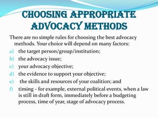 choosing appropriate
advocacy methods
There are no simple rules for choosing the best advocacy
methods. Your choice will depend on many factors:
a) the target person/group/institution;
b) the advocacy issue;
c) your advocacy objective;
d) the evidence to support your objective;
e) the skills and resources of your coalition; and
f) timing - for example, external political events, when a law
is still in draft form, immediately before a budgeting
process, time of year, stage of advocacy process.
 