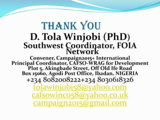 THANK YOU
D. Tola Winjobi (PhD)
Southwest Coordinator, FOIA
Network
Convener, Campaign2015+ International
Principal Coordinator, CAFSO-WRAG for Development
Plot 5, Akingbade Street, Off Old Ife Road
Box 15060, Agodi Post Office, Ibadan, NIGERIA
+234 8082008222+234 8030618326
tolawinjobi58@yahoo.com
cafsowinco58@yahoo.co.uk
campaign2015@gmail.com
 