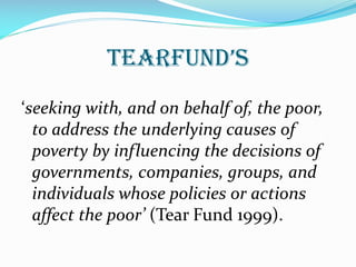 TearFund’s
‘seeking with, and on behalf of, the poor,
to address the underlying causes of
poverty by influencing the decisions of
governments, companies, groups, and
individuals whose policies or actions
affect the poor’ (Tear Fund 1999).
 