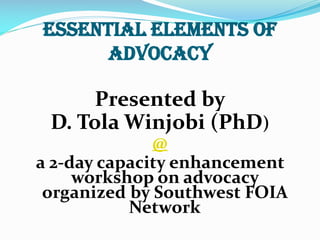Essential Elements of
Advocacy
Presented by
D. Tola Winjobi (PhD)
@
a 2-day capacity enhancement
workshop on advocacy
organized by Southwest FOIA
Network
 