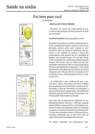 Saúde na mídia                                      Brasília, 20 de julho de 2011
                                                                      O Globo/BR
                                               Ministério da Saúde | Institucional



                 Foi bom para você
                      ECONOMIA
                           DEFESA DO CONSUMIDOR

                            Bastidores de ensaios de conformidade de pre-
                           servativos mostram que é grande a proteção à saúde
                           do consumidor

                           Luciana Casemiro lucianac@oglobo.com.br

                           Resistência à pressão e ao volume, verificação de ori-
                           fícios, comprimento, largura, espessura. Esses são os
                           principais ensaios pelos quais passam os pre-
                           servativos antes de chegar às prateleiras das far-
                           mácias e, em seguida, às carteiras e bolsas dos
                           consumidores, para garantir não só a qualidade do
                           produto, mas a saúde de quem faz uso dele. Desde
                           1995 a camisinha tem certificação compulsória pelo
                           Inmetro. De lá para cada, os índices de não con-
                           formidade - próximos de 100% no início da década de
                           90, antes da implantação do programa - vêm caindo
                           de forma tão contundente que nos últimos seis meses
                           chegaram a zero. Ou seja, não foi encontrado, em fis-
                           calizações e testes, nada que pudesse colocar o usuá-
                           rio em risco.

                           - A certificação é uma evidência de que o pre-
                           servativo é seguro. Nos últimos três anos, as falhas
                           que encontramos nas fiscalizações e ensaios são re-
                           lacionadas à falta de informações na rotulagem, e
                           mesmo estas já foram regularizadas - afirma Marcelo
                           Monteiro, gerente da Divisão de Fiscalização e Ve-
                           rificação da Conformidade do Inmetro.

                           Para cada lote de preservativos fabricado ou im-
                           portado pelo Brasil, são feitos 1.100 testes, segundo
                           Janaína Dallas Fonseca da Silva, tecnologista e res-
                           ponsável técnica do laboratório onde são realizados
                           os ensaios, no Instituto Nacional de Tecnologia (IN-
                           T). São comercializadas, no país, 4.200 marcas de ca-
                           misinhas certificadas, não só pelo INT, mas por
                           outros laboratórios acreditados pelo Inmetro.

                           Os ensaios realizados nos preservativos apre-

Saúde na mídia                                                               pg.1
 