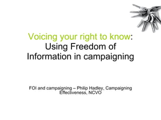 Voicing your right to know : Using Freedom of Information in campaigning FOI and campaigning – Philip Hadley, Campaigning Effectiveness, NCVO 