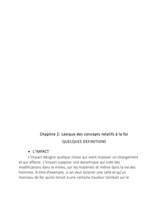 Chapitre 2: Lexique des concepts relatifs à la foi
QUELQUES DEFINITIONS
 L’IMPACT
L'impact désigne quelque chose qui vient imposer un changement
et qui affecte. L'impact suppose une dynamique qui crée des
modifications dans le milieu, sur les matériels et même dans la vie des
hommes. A titre d'exemple, si on veut éclairer une salle et qu'un
morceau de fer qu'on tenait à une certaine hauteur tombait sur le
 
