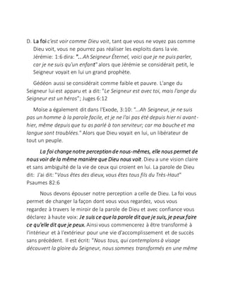 D. La foi c'est voir comme Dieu voit, tant que vous ne voyez pas comme
Dieu voit, vous ne pourrez pas réaliser les exploits dans la vie.
Jérémie: 1:6 dira: "...Ah Seigneur Éternel, voici que je ne puis parler,
car je ne suis qu'un enfant"alors que Jérémie se considérait petit, le
Seigneur voyait en lui un grand prophète.
Gédéon aussi se considérait comme faible et pauvre. L'ange du
Seigneur lui est apparu et a dit: "Le Seigneur est avec toi, mais l'ange du
Seigneur est un héros”; Juges 6:12
Moïse a également dit dans l'Exode, 3:10: "...Ah Seigneur, je ne suis
pas un homme à la parole facile, et je ne l'ai pas été depuis hier ni avant-
hier, même depuis que tu as parlé à ton serviteur; car ma bouche et ma
langue sont troublées." Alors que Dieu voyait en lui, un libérateur de
tout un peuple.
La foi changenotre perception de nous-mêmes, elle nous permet de
nous voir de la même manière que Dieu nous voit.Dieu a une vision claire
et sans ambiguïté de la vie de ceux qui croient en lui. La parole de Dieu
dit: J'ai dit: "Vous êtes des dieux, vous êtes tous fils du Très-Haut"
Psaumes 82:6
Nous devons épouser notre perception a celle de Dieu. La foi vous
permet de changer la façon dont vous vous regardez, vous vous
regardez à travers le miroir de la parole de Dieu et avec confiance vous
déclarez à haute voix: Je suis ce quela parole ditque je suis, je peux faire
ce qu'elle dit que je peux. Ainsi vous commencerez à être transformé à
l'intérieur et à l'extérieur pour une vie d'accomplissement et de succès
sans précédent. Il est écrit: "Nous tous, qui contemplons à visage
découvert la gloire du Seigneur, nous sommes transformés en une même
 