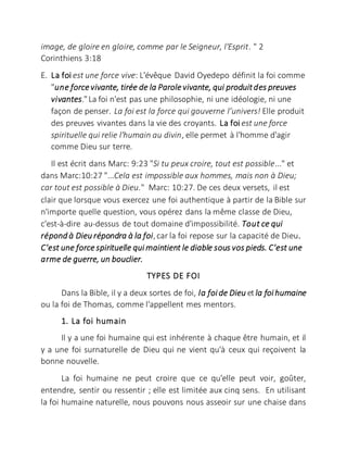 image, de gloire en gloire, comme par le Seigneur, l'Esprit. " 2
Corinthiens 3:18
E. La foi est une force vive: L'évêque David Oyedepo définit la foi comme
"une forcevivante, tirée de la Parolevivante, qui produitdes preuves
vivantes."La foi n'est pas une philosophie, ni une idéologie, ni une
façon de penser. La foi est la force qui gouverne l’univers! Elle produit
des preuves vivantes dans la vie des croyants. La foi est une force
spirituelle qui relie l'humain au divin, elle permet à l'homme d'agir
comme Dieu sur terre.
Il est écrit dans Marc: 9:23 "Si tu peux croire, tout est possible..." et
dans Marc:10:27 "...Cela est impossible aux hommes, mais non à Dieu;
car tout est possible à Dieu." Marc: 10:27. De ces deux versets, il est
clair que lorsque vous exercez une foi authentique à partir de la Bible sur
n'importe quelle question, vous opérez dans la même classe de Dieu,
c'est-à-dire au-dessus de tout domaine d'impossibilité. Tout ce qui
répond à Dieu répondra à la foi,car la foi repose sur la capacité de Dieu.
C'est une forcespirituelle qui maintient le diable sous vos pieds. C'est une
arme de guerre, un bouclier.
TYPES DE FOI
Dans la Bible, il y a deux sortes de foi, la foi de Dieu etla foi humaine
ou la foi de Thomas, comme l'appellent mes mentors.
1. La foi humain
Il y a une foi humaine qui est inhérente à chaque être humain, et il
y a une foi surnaturelle de Dieu qui ne vient qu'à ceux qui reçoivent la
bonne nouvelle.
La foi humaine ne peut croire que ce qu'elle peut voir, goûter,
entendre, sentir ou ressentir ; elle est limitée aux cinq sens. En utilisant
la foi humaine naturelle, nous pouvons nous asseoir sur une chaise dans
 