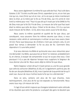 Nous avons également la même foi que celle de Paul. Paul a dit dans
Galates 2:20: "J'ai été crucifié avec Christ; cependant je vis, et ce n'est pas
moi qui vis, mais Christ qui vit en moi ; et la vie que je mène maintenant
dans la chair, je la mène par la foi au Fils de Dieu, qui m'a aimé et s'est
livré lui-même pour moi." Paul n'a pas dit qu'il vivait par la foi DANS le Fils
de Dieu mais par la foi DU Fils de Dieu. La mesure de la foi que Paul avait
était la même que celle de Jésus. C'était la foi de Jésus. S'il n'y a qu'une
seule mesure de foi (Rom. 12:3), alors nous avons aussi la foi de Jésus.
Nous avons la même quantité et qualité de foi que Jésus; par
conséquent, nous pouvons faire les mêmes œuvres que Jésus, si nous
recevons cette vérité et commençons à utiliser ce que nous avons (Jean
14:12). Parce que beaucoup de chrétiens n'ont pas compris cela, ils ont
passé leur temps à demander la foi ou plus de foi. Comment Dieu
répondra-t-il à une telle prière?
Si je vous donnais ma Bible et qu'ensuite vous vous retourniez pour
me demander ma Bible, que pourrais-je faire? Je resterais probablement
là, en silence, à essayer de comprendre ce qui ne va pas chez vous. C'est
pourquoi il n'y a pas de réponse lorsque nous supplions le Seigneur de
nous donner plus de foi. Nous avons déjà la même foi que Jésus.
Notre Seigneur a bien dit qu'il n'avait jamais vu une foi aussi grande
que celle du centurion (Matthieu 8.10), et il a également parlé du peu de
foi de son disciple (Matthieu 8.26), mais il parlait de laquantité de foi qu'il
avait vue. Aucun de nous n'utilise toute la foi qui lui a été donnée.’’
Dans ce sens, certains ont plus de foi que d'autres, mais
techniquement, c'est plus de foi qui est exposée ou fonctionnelle. Nous
avons tous reçu LA mesure de la foi.
Il s'agit d'une vérité majeure qui changera totalement votre attitude
et les résultats que votre foi produira. La plupart des gens ne doutent pas
 