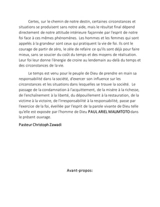 Certes, sur le chemin de notre destin, certaines circonstances et
situations se produisent sans notre aide, mais le résultat final dépend
directement de notre attitude intérieure façonnée par l'esprit de notre
foi face à ces mêmes phénomènes. Les hommes et les femmes qui sont
appelés à la grandeur sont ceux qui pratiquent la vie de foi. Ils ont le
courage de partir de zéro, le zèle de refaire ce qu'ils sont déjà pour faire
mieux, sans se soucier du coût du temps et des moyens de réalisation.
Leur foi leur donne l'énergie de croire au lendemain au-delà du temps et
des circonstances de la vie.
Le temps est venu pour le peuple de Dieu de prendre en main sa
responsabilité dans la société, d'exercer son influence sur les
circonstances et les situations dans lesquelles se trouve la société. Le
passage de la condamnation à l'acquittement, de la misère à la richesse,
de l'enchaînement à la liberté, du dépouillement à la restauration, de la
victime à la victoire, de l'irresponsabilité à la responsabilité, passe par
l'exercice de la foi, éveillée par l'esprit de la parole vivante de Dieu telle
qu'elle est exposée par l'homme de Dieu PAUL ARIEL MALIMTOTO dans
le présent ouvrage.
Pasteur Christoph Zawadi
Avant-propos:
 