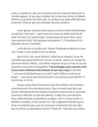 créer un monde et a dit: que la lumière soit! Au milieu de l'obscurité la
lumière apparu. Ce que vous confesse est ce que vous verrez se réaliser.
Même si tu endures des difficultés, ne confesse pas cette difficulté dans
ta bouche. Dites ce que vous attendez de cette situation.
La foi agit par la parole parlé que ce soit dans le domaine physique
ou spiritual. Il est écrit "...parce que nous avons ce même esprit de foi
dont il est écrit: J'ai exercé la foi, c'est pourquoi j'ai parlé. Nous aussi,
nous exerçons la foi, c'est pourquoi nous parlons". 2 Corinthiens 4:13
(Nouvelle version mondiale).
La foi déclare ce qu'elle croit. Prenez l'habitude de déclarer ce que
vous croyez si vous voulez le voir se réaliser.
Avoir la foi, c'est savoir déclarer l'objet de sa croyance. Je ne me
considère pas personnellement comme un échec, donc je ne m'exprime
jamais en termes d'échec. Je confesse toujours ce que je crois; en cas de
pauvreté, je proclame la prospérité. Il est avantageux pour vous de croire
ce que vous confessez et de confesser ce que vous croyez.Il est écrit
"...celui qui est faible dit que je suis fort" (Joël 3:10b) et continue en
disant "...nous aussi nous exerçons la foi; c'est pourquoi nous parlons" 2
Corinthiens 4:13 13c.
Si vous voulez faire fonctionner votre foi et obtenir des résultats,
commencez par faire des déclarations. Vous ne verrez peut-être pas
encore nécessairement les choses se produire comme vous le souhaitez,
continuez à déclarer ce que vous désirez. Il s'agit d'un principe divin.
Dieu a été confronté aux ténèbres au début, mais il n'a pas reculé il a
déclaré la lumière, ce qu'il voulait voir. Elie a également déclaré que la
pluie ne tomberait pas, sauf sur sa parole, il croyait de tout son cœur
que les choses se passeraient comme il l'avait dit. Tant que vous croyez
 