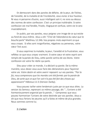 En demeurant dans des paroles de défaite, de la peur, de l'échec,
de l'anxiété, de la maladie et de l'incrédulité, vous vivrez à leur hauteur.
Ni vous ni personne d'autre, aussi intelligent soit-il, ne vivra au-dessus
des normes de votre confession. C'est un principe inaltérable. Si votre
confession est mal fondée, frivole, illogique et confuse, votre vie le sera
invariablement.
En public, par vos paroles, vous peignez une image de ce qui existe
au fond de vous-même. Jésus a dit: "C'est de l'abondancedu cœur que la
bouche parle" Matthieu 12:34b. Vos propres mots expriment ce que
vous croyez. Si elles sont insignifiantes, négatives ou perverses, votre
cœur l'est aussi.
Si vous exprimez la maladie, la peur, l'anxiété et la frustration, vous
reflétez ce que vous croyez vraiment. Si votre cœur et votre esprit sont
remplis de la parole de Dieu, cette parole sortira de vos lèvres. Votre
confession est votre foi réelle qui parle.
Dieu pour créer ce monde, il a déclaré sa parole. De la même
manière, vous devez vous aussi faire des déclarations pour façonner
votre vie. Votre destin et votre avenir reposent sur vos paroles. "Par la
foi, nous comprenons que les mondes ont été formés par la parole de
Dieu, de sorte que ce que l'on voit n'a pas été fait des choses qui
apparaissent" Hébreux:11:3 (Version Darby).
Vous pouvez tailler votre lendemain juste par ce que vous dites. La
version du Semeur, reprenant ce même passage, dit: "...l'univers a été
harmonieusement organisé par la parole..." Comprenez que vous
pouvez harmoniser l'univers de votre destinée par vos paroles. Jésus a
dit que nous ferions les œuvres qu'il a faites et même de plus grandes.
Nous sommes comme lui.
2.L'action
 