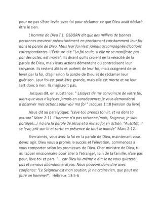 pour ne pas s'être levée avec foi pour réclamer ce que Dieu avait déclaré
être le sien.
L'homme de Dieu T.L. OSBORN dit que des milliers de bonnes
personnes meurent prématurément en proclamant constamment leur foi
dans la parole de Dieu. Mais leur foi n'est jamais accompagnée d'actions
correspondantes. L'Écriture dit: "La foi seule, si elle ne se manifeste pas
par des actes, est morte". Ils disent qu'ils croient en la véracité de la
parole de Dieu, mais leurs actions démentent ou contredisent leur
croyance. Ils restent alités et parlent de leur foi, mais craignent de se
lever par la foi, d'agir selon la parole de Dieu et de réclamer leur
guérison. Leur foi est peut-être grande, mais elle est morte et ne leur
sert donc à rien. Ils n'agissent pas.
Jacques dit, en substance: " Essayez de me convaincre de votre foi,
alors que vous n'agissez jamais en conséquence; je vous demanderai
d'observer mes actions pour voir ma foi " Jacques 1:18 (version du livre)
Jésus dit au paralytique: "Lève-toi, prends ton lit, et va dans ta
maison" Marc 2:11. L'homme n'a pas raisonné (mais, Seigneur, je suis
paralysé...) il a cru la parole de Jésus et a mis sa foi en action. "Aussitôt, il
se leva, prit son lit et sortit en présence de tout le monde" Marc 2:12.
Bien-aimés, vous avez la foi en la parole de Dieu, maintenant vous
devez agir. Dieu vous a promis le succès et l'élévation, commencez à
vous comporter selon les promesses de Dieu. Cher ministre de Dieu, tu
as l'appel missionnaire pour aller à l'étranger, loin de ta famille, n'aie pas
peur, lève-toi et pars. "... car Dieu lui-même a dit: Je ne vous quitterai
pas et ne vous abandonnerai pas. Nous pouvons donc dire avec
confiance: "Le Seigneur est mon soutien, je ne crains rien, que peut me
faire un homme?". Hébreux 13:5-6
 