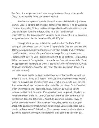 des faits. Si vous pouvez avoir une image basée sur les promesses de
Dieu, sachez qu'elle finira par devenir réalité.
Abraham n'a pas compris la dimension de sa bénédiction jusqu'au
jour où Dieu l'a appelé dehors pour compter les étoiles. Il ne pouvait pas
compter toutes les étoiles, mais ces images l'ont aidé à visualiser ce que
Dieu avait pour lui dans le futur. Dieu lui a dit: "Voici à quoi
ressembleront tes descendants." À partir de ce moment, il a vu dans son
imagination Isaac, Jacob, la nation d'Israël, l’Église.
L'imagination permet à la foi de produire des résultats. C'est
pourquoi vous devez vous accrocher à la parole de Dieu qui contient des
promesses qui peuvent vraiment créer en vous l'image d'une véritable
transformation. Je suis sûr que c'est une image forte qui a soutenu
Joseph avant qu'il ne voie l'accomplissement de sa destinée. Je pourrais
définir autrement l'imagination comme la représentation mentale d'une
image basée sur la parole de Dieu. Il est écrit: "Alors l'Éternel dit à Josué:
'Regarde, je t'ai donné Jéricho, son roi et tous ses guerriers'. Josué: 6:2
(version semeur).
Alors que la ville de Jéricho était fermée et barricadée devant les
enfants d'Israël. Dieu dit à Josué: "Voici, je livre Jéricho entre tes mains".
Israël ne pouvait pas physiquement voir Jéricho, même de loin, car elle
était entourée d'une haute muraille, mais Dieu en disant "voici" voulait
créer une image dans l'esprit de Josué, il voulait que Josué voit la
victoire de Jéricho à l'avance. L'imagination joue un grand rôle dans le
fonctionnement de la foi. La foi, c'est voir avant de voir, comme je l'ai
mentionné dans les définitions. Avant de guérir un malade, voyez-le
guérir, avant de devenir physiquement prospère, voyez votre propre
prospérité dans votre imagination. Tout ce que vous voyez, basé sur la
parole de Dieu, vous l’obtiendrez. Vous pouvez comprendre le sérieux
que Dieu accorde à l'imagination lorsqu'il dit à Josué de voir non pas
 