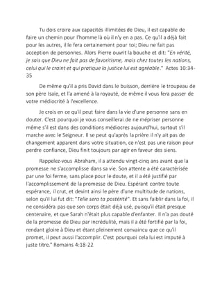 Tu dois croire aux capacités illimitées de Dieu, il est capable de
faire un chemin pour l'homme là où il n'y en a pas. Ce qu'il a déjà fait
pour les autres, il le fera certainement pour toi; Dieu ne fait pas
acception de personnes. Alors Pierre ouvrit la bouche et dit: "En vérité,
je sais que Dieu ne fait pas de favoritisme, mais chez toutes les nations,
celui qui le craint et qui pratique la justice lui est agréable." Actes 10:34-
35
De même qu'il a pris David dans le buisson, derrière le troupeau de
son père Isaïe, et l'a amené à la royauté, de même il vous fera passer de
votre médiocrité à l'excellence.
Je crois en ce qu'il peut faire dans la vie d'une personne sans en
douter. C'est pourquoi je vous conseillerai de ne mépriser personne
même s'il est dans des conditions médiocres aujourd'hui, surtout s'il
marche avec le Seigneur. Il se peut qu'après la prière il n'y ait pas de
changement apparent dans votre situation, ce n'est pas une raison pour
perdre confiance, Dieu finit toujours par agir en faveur des siens.
Rappelez-vous Abraham, il a attendu vingt-cinq ans avant que la
promesse ne s'accomplisse dans sa vie. Son attente a été caractérisée
par une foi ferme, sans place pour le doute, et il a été justifié par
l'accomplissement de la promesse de Dieu. Espérant contre toute
espérance, il crut, et devint ainsi le père d'une multitude de nations,
selon qu'il lui fut dit: "Telle sera ta postérité". Et sans faiblir dans la foi, il
ne considéra pas que son corps était déjà usé, puisqu'il était presque
centenaire, et que Sarah n'était plus capable d'enfanter. Il n'a pas douté
de la promesse de Dieu par incrédulité, mais il a été fortifié par la foi,
rendant gloire à Dieu et étant pleinement convaincu que ce qu'il
promet, il peut aussi l'accomplir. C'est pourquoi cela lui est imputé à
juste titre." Romains 4:18-22
 