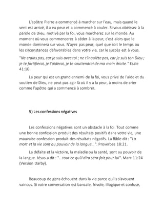 L'apôtre Pierre a commencé à marcher sur l'eau, mais quand le
vent est arrivé, il a eu peur et a commencé à couler. Si vous obéissez à la
parole de Dieu, motivé par la foi, vous marcherez sur le monde. Au
moment où vous commencerez à céder à la peur, c'est alors que le
monde dominera sur vous. N'ayez pas peur, quel que soit le temps ou
les circonstances défavorables dans votre vie, car le succès est à vous.
"Ne crains pas, car je suis avec toi ; ne t'inquiète pas, car je suis ton Dieu ;
je te fortifierai, je t'aiderai, je te soutiendrai de ma main droite." Esaïe
41:10.
La peur qui est un grand ennemi de la foi, vous prive de l'aide et du
soutien de Dieu, ne peut pas agir là où il y a la peur, à moins de crier
comme l'apôtre qui a commencé à sombrer.
5) Les confessions négatives
Les confessions négatives sont un obstacle à la foi. Tout comme
une bonne confession produit des résultats positifs dans votre vie, une
mauvaise confession produit des résultats négatifs. La Bible dit : "La
mort et la vie sont au pouvoir de la langue...". Proverbes 18:21.
La défaite et la victoire, la maladie ou la santé, sont au pouvoir de
la langue. Jésus a dit : "...tout ce qu'il dira sera fait pour lui". Marc 11:24
(Version Darby).
Beaucoup de gens échouent dans la vie parce qu'ils s'avouent
vaincus. Si votre conversation est bancale, frivole, illogique et confuse,
 