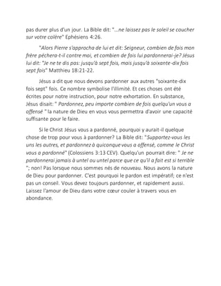 pas durer plus d'un jour. La Bible dit: "...ne laissez pas le soleil se coucher
sur votre colère" Ephésiens 4:26.
"Alors Pierre s'approcha de lui et dit: Seigneur, combien de fois mon
frère péchera-t-il contre moi, et combien de fois lui pardonnerai-je? Jésus
lui dit: "Je ne te dis pas: jusqu'à sept fois, mais jusqu'à soixante-dix fois
sept fois" Matthieu 18:21-22.
Jésus a dit que nous devons pardonner aux autres "soixante-dix
fois sept" fois. Ce nombre symbolise l'illimité. Et ces choses ont été
écrites pour notre instruction, pour notre exhortation. En substance,
Jésus disait: " Pardonnez, peu importe combien de fois quelqu'un vous a
offensé " la nature de Dieu en vous vous permettra d'avoir une capacité
suffisante pour le faire.
Si le Christ Jésus vous a pardonné, pourquoi y aurait-il quelque
chose de trop pour vous à pardonner? La Bible dit: "Supportez-vous les
uns les autres, et pardonnez à quiconquevous a offensé, comme le Christ
vous a pardonné" (Colossiens 3:13 CEV). Quelqu'un pourrait dire: " Je ne
pardonnerai jamais à untel ou untel parce que ce qu'il a fait est si terrible
"; non! Pas lorsque nous sommes nés de nouveau. Nous avons la nature
de Dieu pour pardonner. C'est pourquoi le pardon est impératif; ce n'est
pas un conseil. Vous devez toujours pardonner, et rapidement aussi.
Laissez l'amour de Dieu dans votre cœur couler à travers vous en
abondance.
 
