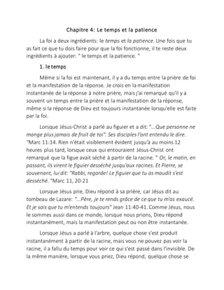 Chapitre 4: Le temps et la patience
La foi a deux ingrédients: le temps et la patience. Une fois que tu
as fait ce que tu dois faire pour que la foi fonctionne, il te reste deux
ingrédients à ajouter: " le temps et la patience. "
1. le temps
Même si la foi est maintenant, il y a du temps entre la prière de foi
et la manifestation de la réponse. Je crois en la manifestation
instantanée de la réponse à notre prière, mais j'ai remarqué qu'il y a
souvent un temps entre la prière et la manifestation de la réponse,
même si la réponse de Dieu est toujours instantanée lorsqu'elle est faite
par la foi.
Lorsque Jésus-Christ a parlé au figuier et a dit: "...Que personne ne
mange plus jamais de fruit de toi". Ses disciples l'ont entendu le dire.
"Marc 11:14. Rien n'était visiblement évident jusqu'à au moins 12
heures plus tard, lorsque ceux qui entouraient Jésus-Christ ont
remarqué que la figue avait séché à partir de la racine. " Or, le matin, en
passant, ils virent le figuier desséché jusqu'aux racines. Et Pierre, se
souvenant, lui dit: "Rabbi, regarde! Le figuier que tu as maudit s'est
desséché. "Marc 11, 20-21
Lorsque Jésus prie, Dieu répond à sa prière, car Jésus dit au
tombeau de Lazare: "...Père, je te rends grâce de ce que tu m'as exaucé.
Et je sais que tu m'entends toujours" Jean 11:40-41. Comme Jésus, nous
le sommes aussi dans ce monde, lorsque nous prions, Dieu répond
instantanément, mais la manifestation peut ou non être instantanée.
Lorsque Jésus a parlé à l'arbre, quelque chose s'est produit
instantanément à partir de la racine, mais vous ne pouvez pas voir la
racine, il a fallu du temps pour voir ce qui s'est passé dans l'invisible. De
la même manière, lorsque vous priez, Dieu répond, quelque chose se
 