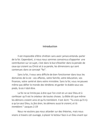 Introduction
Il est impossible d'être chrétien sans avoir jamais entendu parler
de la foi. Cependant, si nous nous sommes convaincus d'apporter une
contribution sur ce sujet, c'est dans le but d'éveiller dans la pensée de
ceux qui croient au Christ et à sa parole, les dimensions qui sont
contenues dans ce concept "foi".
Sans la foi, il vous sera difficile de bien fonctionner dans tous les
domaines de la vie - vos affaires, votre famille, votre éducation, vos
finances, votre santé et dans votre ministère. Sans la foi, vous ne pouvez
même pas défier le monde des ténèbres et garder le diable sous vos
pieds, là où il doit être.
La foi ne se limite pas à dire que l'on croit en un seul Dieu et à
confesser qu'il est le créateur de toutes choses. La Bible dit que même
les démons croient ainsi et qu'ils tremblent. Il est écrit: "Tu crois qu'il n'y
a qu'un seul Dieu, tu fais bien, les démons aussi le croient, et ils
tremblent." Jacques 2:19
Nous ne voulons pas nous attarder sur des théories, mais nous
visons à travers cet ouvrage, à placer le lecteur face à un Dieu vivant qui
 