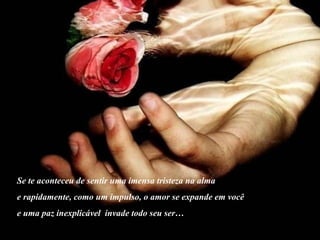 Se te aconteceu de sentir uma imensa tristeza na alma e rapidamente, como um impulso, o amor se expande em você  e uma paz inexplicável  invade todo seu ser… 