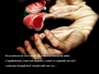 Se aconteceu de voce sentir uma imensa tristeza na alma
e rapidamente, como um impulso, o amor se expande em você
e uma paz inexplicável invade todo seu ser…
 