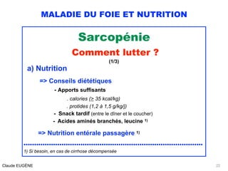 MALADIE DU FOIE ET NUTRITION
Sarcopénie
Comment lutter ? 
(1/3)
a) Nutrition
 
=> Conseils diététiques 
- Apports suffisants 
. calories (> 35 kcal/kg) 
. protides (1,2 à 1,5 g/kg/j) 
- Snack tardif (entre le dîner et le coucher) 
- Acides aminés branchés, leucine 1) 
 
=> Nutrition entérale passagère 1) 
.....................................................................................
1) Si besoin, en cas de cirrhose décompensée
Claude EUGÈNE 22
 
