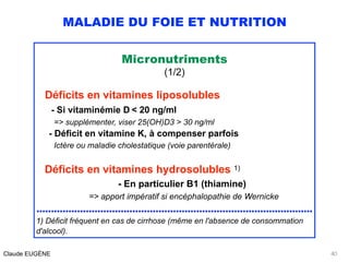 MALADIE DU FOIE ET NUTRITION
Micronutriments
(1/2)
Déficits en vitamines liposolubles
- Si vitaminémie D < 20 ng/ml 
=> supplémenter, viser 25(OH)D3 > 30 ng/ml 
- Déficit en vitamine K, à compenser parfois 
Ictère ou maladie cholestatique (voie parentérale)
Déficits en vitamines hydrosolubles 1)
- En particulier B1 (thiamine) 
=> apport impératif si encéphalopathie de Wernicke 
...............................................................................................
1) Déficit fréquent en cas de cirrhose (même en l'absence de consommation
d'alcool).
Claude EUGÈNE 40
 