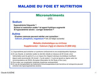 MALADIE DU FOIE ET NUTRITION
Micronutriments
(2/2)
Sodium 
Hyponatrémie fréquente 1) 
Surtout si restriction sodée 2) et apport hydrique augmenté 
Si hyponatrémie sévère : corriger lentement 3)
Autres 
D'autres carences peuvent mériter une correction : 
Calcium, phosphore, magnésium 4) etc (Cf diapo suivante)
Maladie cholestatique ou cirrhose  
Supplémenter : Calcium (1g/j) et vitamine D (800 UI/j)
.............................................................................................................................................
1) L'hyponatrémie peut entraîner un syndrome confusionnel et une encéphalopathie hépatique.
2) En cas d'ascite, la restriction sodée ne doit être réduite en dessous de 60 mmol/j, sinon 
l'alimentation perd du goût et il y a un risque d'un d'apport calorique et protidique insuffisant. 
Apport sodé recommandé: 80 mmol/j = 2 g de sodium = 5 g de sel ajouté au régime selon les 
recommandations de l'EASL (European Association for the Study of the Liver).
3) Pour éviter une complication cérébrale (myelinose centropontine).
4) En cas de transplantation les traitements immunosuppresseurs par tacrolimus et ciclosporine peuvent 
entraîner des hypomagnésémies sévères. 
Claude EUGÈNE 41
 