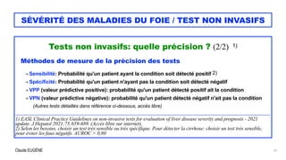 Claude EUGÈNE
SÉVÉRITÉ DES MALADIES DU FOIE / TEST NON INVASIFS
Tests non invasifs: quelle précision ? (2/2) 1)


Méthodes de mesure de la précision des tests


- Sensibilité: Probabilité qu'un patient ayant la condition soit détecté positif 2)


- Spécificité: Probabilité qu'un patient n'ayant pas la condition soit détecté négatif


- VPP (valeur prédictive positive): probabilité qu'un patient détecté positif ait la condition


- VPN (valeur prédictive négative): probabilité qu'un patient détecté négatif n'ait pas la condition


(Autres tests détaillés dans référence ci-dessous, accès libre)


....................................................................................................................................................................................................................................


1) EASL Clinical Practice Guidelines on non-invasive tests for evaluation of liver disease severity and prognosis - 2021
update. J Hepatol 2021;75:659-689. (Accès libre sur internet).


2) Selon les besoins, choisir un test très sensible ou très spécifique. Pour détecter la cirrhose: choisir un test très sensible,
pour éviter les faux négatifs. AUROC > 0,80


10
 
