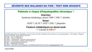 Claude EUGÈNE
SÉVÉRITÉ DES MALADIES DU FOIE / TEST NON INVASIFS
Patients à risque d'hépatopathie chronique 1)


Chercher:


Syndrome métabolique, alcool, VHB 2), VHC 3), hérédité.


Doser:


ASAT 4), ALAT 5), GGT 6), PAL 7), plaquettes


Facteurs métaboliques ou alcool seuls


=> Calculer le FIB-4 8)


...................................................................................................................................................................................................................................


1) EASL Clinical Practice Guidelines on non-invasive tests for evaluation of liver disease severity and prognosis - 2021 update. J Hepatol
2021;75:659-689. (Accès libre sur internet).


2) VHB = Virus de l'hépatite B.


3) VHC = Virus de l'hépatite C.


4) ASAT = Transaminase: aspartate aminotransferase.


5) ALAT = Transaminase: alanine aminotransferase.


6) GGT = Gamma glutamyltransferase.


7) PAL = Phosphatases alcalines.


8) FIB-4 = Age, ASAT, ALAT, plaquettes, calculable gratuitement sur internet. medicalcul.free.fr>fib4
13
 