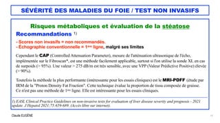 Claude EUGÈNE
SÉVÉRITÉ DES MALADIES DU FOIE / TEST NON INVASIFS
Risques métaboliques et évaluation de la stéatose


Recommandations 1)


- Scores non invasifs = non recommandés.


- Échographie conventionnelle = 1ère ligne, malgré ses limites


Cependant le CAP (Controlled Attenuation Parameter), mesure de l'atténuation ultrasonique de l'écho,
implémentée sur le Fibroscan*, est une méthode facilement applicable, surtout si l'on utilise la sonde XL en cas
de surpoids (> 95%). Une valeur > 275 dB/m est très sensible, avec une VPP (Valeur Prédictive Positive) élevée
(> 90%).


Toutefois la méthode la plus performante (intéressante pour les essais cliniques) est le MRI-PDFF (étude par
IRM de la "Proton Density Fat Fraction". Cette technique évalue la proportion de tissu composée de graisse.


Ce n'est pas une méthode de 1ère ligne. Elle est intéressante pour les essais cliniques.


....................................................................................................................................................................................................................................


1) EASL Clinical Practice Guidelines on non-invasive tests for evaluation of liver disease severity and prognosis - 2021
update. J Hepatol 2021;75:659-689. (Accès libre sur internet).


15
 