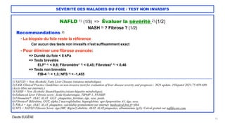 Claude EUGÈNE
SÉVÉRITÉ DES MALADIES DU FOIE / TEST NON INVASIFS
NAFLD 1) (1/3) => Évaluer la sévérité 2) (1/2)


NASH 3) ? Fibrose ? (1/2)


Recommandations 2)


- La biopsie du foie reste la référence


Car aucun des tests non invasifs n'est suffisamment exact


- Pour éliminer une fibrose avancée:


=> Dureté du foie < 8 kPa


=> Tests brevetés


ELF* 4) < 9,8; Fibromètre* 5) < 0,45; Fibrotest* 6) < 0,48


=> Tests non brevetés


FIB-4 7) < 1,3; NFS 8) < -1,455


....................................................................................................................................................................................................................................


1) NAFLD = Non Alcoholic Fatty Liver Disease (stéatose métabolique).


2) EASL Clinical Practice Guidelines on non-invasive tests for evaluation of liver disease severity and prognosis - 2021 update. J Hepatol 2021;75:659-689.
(Accès libre sur internet).)


3) NASH = Non Alcoholic SteatoHepatitis (stéato-hépatite métabolique).


4) Enhanced Liver Fibrosis score: Acide hyaluronique, TIPMP-1, PN3IIIP.


5) Fibromètre*: ASAT, ALAT , GGT , plaquettes, ferritine, âge, sexe, poids.
 
6) Fibrotest* Bilirubine, GGT, alpha 2 macroglobuline, haptoglobine, apo-lipoprotéine A1, âge, sexe.
 
7) FIB-4 = Age, ASAT, ALAT, plaquettes, calculable gratuitement sur internet. medicalcul.free.fr>fib4


8) NFS = NAFLD Fibrosis Score: âge,IMC (Kg/m2),diabète, ASAT, ALAT,plaquettes, albuminémie (g/L). Calcul gratuit sur nafldscore.com


16
 