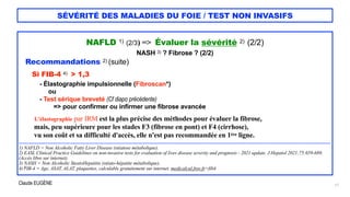 Claude EUGÈNE
SÉVÉRITÉ DES MALADIES DU FOIE / TEST NON INVASIFS
NAFLD 1) (2/3) => Évaluer la sévérité 2) (2/2)


NASH 3) ? Fibrose ? (2/2)


Recommandations 2) (suite)


Si FIB-4 4) > 1,3


- Élastographie impulsionnelle (Fibroscan*)


ou


- Test sérique breveté (Cf diapo précédente)


=> pour confirmer ou infirmer une fibrose avancée


L'élastographie par IRM est la plus précise des méthodes pour évaluer la fibrose,


mais, peu supérieure pour les stades F3 (fibrose en pont) et F4 (cirrhose),


vu son coût et sa difficulté d'accès, elle n'est pas recommandée en 1ère ligne.


....................................................................................................................................................................................................................................


1) NAFLD = Non Alcoholic Fatty Liver Disease (stéatose métabolique).


2) EASL Clinical Practice Guidelines on non-invasive tests for evaluation of liver disease severity and prognosis - 2021 update. J Hepatol 2021;75:659-689.
(Accès libre sur internet).


3) NASH = Non Alcoholic SteatoHepatitis (stéato-hépatite métabolique).


4) FIB-4 = Age, ASAT, ALAT, plaquettes, calculable gratuitement sur internet. medicalcul.free.fr>fib4


17
 