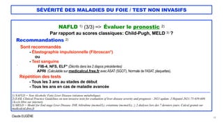 Claude EUGÈNE
SÉVÉRITÉ DES MALADIES DU FOIE / TEST NON INVASIFS
NAFLD 1) (3/3) => Évaluer le pronostic 2)


Par rapport au scores classiques: Child-Pugh, MELD 3) ?


Recommandations 2)


Sont recommandés


- Élastographie impulsionnelle (Fibroscan*)


ou


- Test sanguins


` FIB-4, NFS, ELF* (Décrits dans les 2 diapos précédentes)


APRI (Calculable sur medicalcul.free.fr avec ASAT (SGOT), Normale de l'ASAT, plaquettes).


Répétition des tests


- Tous les 3 ans au stades de début


- Tous les ans en cas de maladie avancée


...................................................................................................................................................................................


1) NAFLD = Non Alcoholic Fatty Liver Disease (stéatose métabolique).


2) EASL Clinical Practice Guidelines on non-invasive tests for evaluation of liver disease severity and prognosis - 2021 update. J Hepatol 2021;75:659-689.
(Accès libre sur internet).


3) MELD = Model for End stage Liver Disease. INR, bilirubine (mcmol/L), créatinine (mcmol/L), > 2 dialyses lors des 7 derniers jours. Calcul gratuit sur
medicalcul.dree.fr


18
 