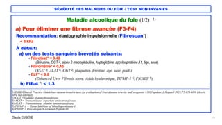 Claude EUGÈNE
SÉVÉRITÉ DES MALADIES DU FOIE / TEST NON INVASIFS
Maladie alcoolique du foie (1/2) 1)


a) Pour éliminer une fibrose avancée (F3-F4)


Recommandation: élastographie impulsionnelle (Fibroscan*)


< 8 kPa


À défaut:


a) un des tests sanguins brevetés suivants:


- Fibrotest* < 0,48


(Bilirubine, GGT 2), alpha 2 macroglobuline, haptoglobine, apo-lipoprotéine A1, âge, sexe)
 
- Fibromètre* < 0,45


(ASAT 3), ALAT 4), GGT 2), plaquettes, ferritine, âge, sexe, poids)
 
- ELF* < 9,8


(Enhanced Liver Fibrosis score: Acide hyaluronique, TIPMP-1 5), PN3IIIP 6))


b) FIB-4 7) < 1,3


....................................................................................................................................................................................................................................


1) EASL Clinical Practice Guidelines on non-invasive tests for evaluation of liver disease severity and prognosis - 2021 update. J Hepatol 2021;75:659-689. (Accès
libre sur internet).


2) GGT = Gamma glutamyltransferase.


3) ASAT = Transaminase: aspartate aminotransferase.


4) ALAT = Transaminase: alanine aminotransferase.


5) TIPMP-1 = Tissue Inhibitor of Metalloproteinase 1.


6) PNIIIP = Procollagen N-terminal Peptide III.


19
 