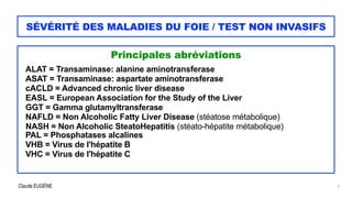 Claude EUGÈNE
SÉVÉRITÉ DES MALADIES DU FOIE / TEST NON INVASIFS
Principales abréviations


ALAT = Transaminase: alanine aminotransferase


ASAT = Transaminase: aspartate aminotransferase


cACLD = Advanced chronic liver disease


EASL = European Association for the Study of the Liver


GGT = Gamma glutamyltransferase


NAFLD = Non Alcoholic Fatty Liver Disease (stéatose métabolique)


NASH = Non Alcoholic SteatoHepatitis (stéato-hépatite métabolique)


PAL = Phosphatases alcalines


VHB = Virus de l'hépatite B


VHC = Virus de l'hépatite C


2
 