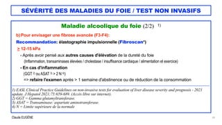 Claude EUGÈNE
SÉVÉRITÉ DES MALADIES DU FOIE / TEST NON INVASIFS
Maladie alcoolique du foie (2/2) 1)


b) Pour envisager une fibrose avancée (F3-F4):


Recommandation: élastographie impulsionnelle (Fibroscan*)


> 12-15 kPa


- Après avoir pensé aux autres causes d'élévation de la dureté du foie


(Inflammation, transaminases élevées / cholestase / insuffisance cardiaque / alimentation et exercice)


- En cas d'inflammation


(GGT 2) ou ASAT 3) > 2 N 4))


=> refaire l'examen après > 1 semaine d'abstinence ou de réduction de la consommation


....................................................................................................................................................................................................................................


1) EASL Clinical Practice Guidelines on non-invasive tests for evaluation of liver disease severity and prognosis - 2021
update. J Hepatol 2021;75:659-689. (Accès libre sur internet).


2) GGT = Gamma glutamyltransferase.


3) ASAT = Transaminase: aspartate aminotransferase.


4) N = Limite supérieure de la normale


20
 